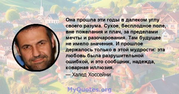 Она прошла эти годы в далеком углу своего разума. Сухое, бесплодное поле, вне пожелания и плач, за пределами мечты и разочарования. Там будущее не имело значения. И прошлое держалось только в этой мудрости: эта любовь