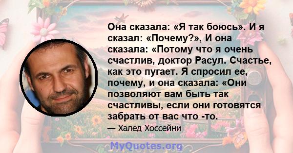 Она сказала: «Я так боюсь». И я сказал: «Почему?», И она сказала: «Потому что я очень счастлив, доктор Расул. Счастье, как это пугает. Я спросил ее, почему, и она сказала: «Они позволяют вам быть так счастливы, если они 