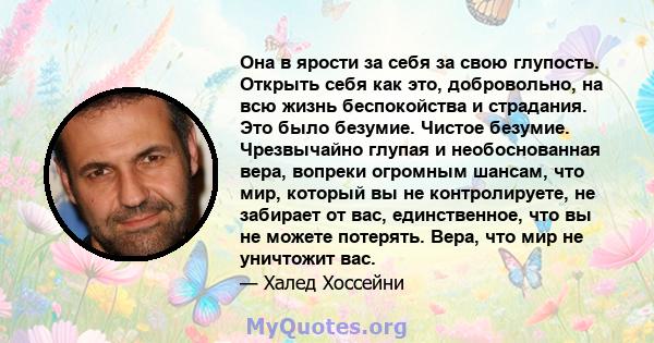 Она в ярости за себя за свою глупость. Открыть себя как это, добровольно, на всю жизнь беспокойства и страдания. Это было безумие. Чистое безумие. Чрезвычайно глупая и необоснованная вера, вопреки огромным шансам, что