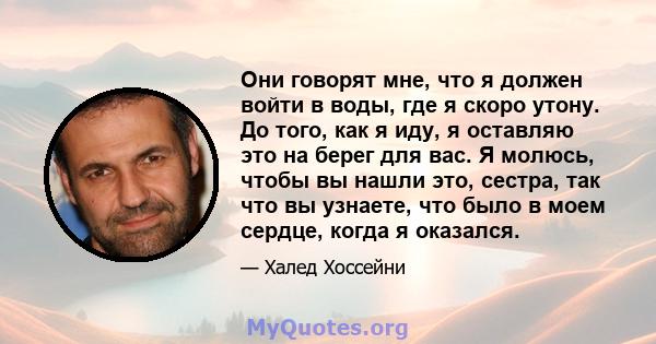 Они говорят мне, что я должен войти в воды, где я скоро утону. До того, как я иду, я оставляю это на берег для вас. Я молюсь, чтобы вы нашли это, сестра, так что вы узнаете, что было в моем сердце, когда я оказался.