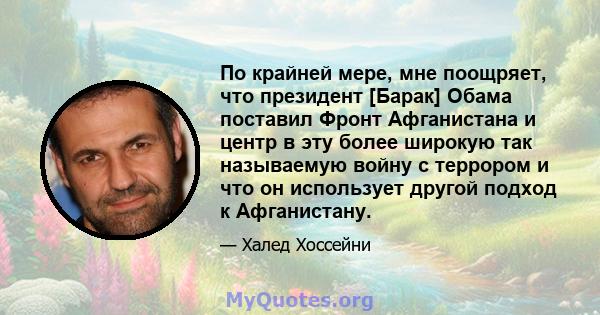 По крайней мере, мне поощряет, что президент [Барак] Обама поставил Фронт Афганистана и центр в эту более широкую так называемую войну с террором и что он использует другой подход к Афганистану.