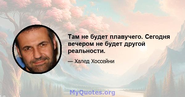 Там не будет плавучего. Сегодня вечером не будет другой реальности.