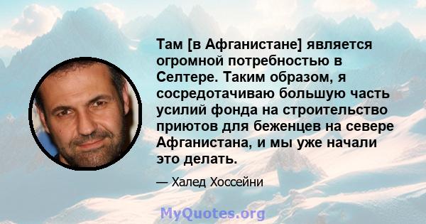 Там [в Афганистане] является огромной потребностью в Селтере. Таким образом, я сосредотачиваю большую часть усилий фонда на строительство приютов для беженцев на севере Афганистана, и мы уже начали это делать.