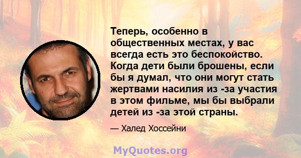 Теперь, особенно в общественных местах, у вас всегда есть это беспокойство. Когда дети были брошены, если бы я думал, что они могут стать жертвами насилия из -за участия в этом фильме, мы бы выбрали детей из -за этой