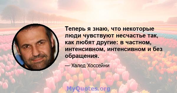 Теперь я знаю, что некоторые люди чувствуют несчастье так, как любят другие: в частном, интенсивном, интенсивном и без обращения.