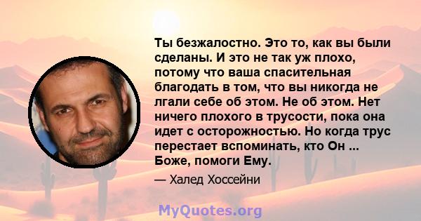 Ты безжалостно. Это то, как вы были сделаны. И это не так уж плохо, потому что ваша спасительная благодать в том, что вы никогда не лгали себе об этом. Не об этом. Нет ничего плохого в трусости, пока она идет с