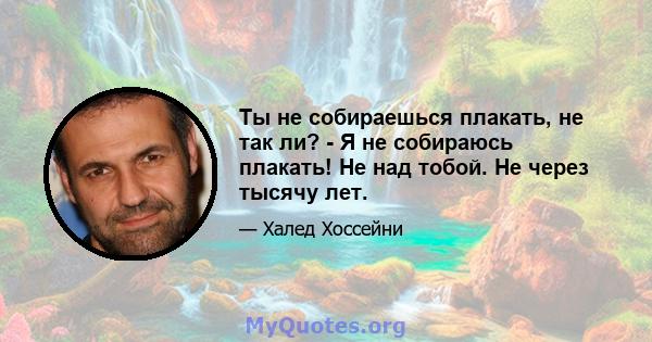 Ты не собираешься плакать, не так ли? - Я не собираюсь плакать! Не над тобой. Не через тысячу лет.