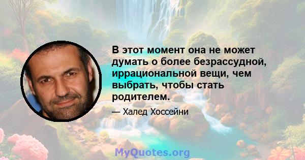 В этот момент она не может думать о более безрассудной, иррациональной вещи, чем выбрать, чтобы стать родителем.