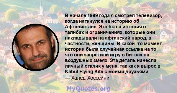 В начале 1999 года я смотрел телевизор, когда наткнулся на историю об Афганистане. Это была история о талибах и ограничениях, которые они накладывали на афганский народ, в частности, женщины. В какой -то момент истории