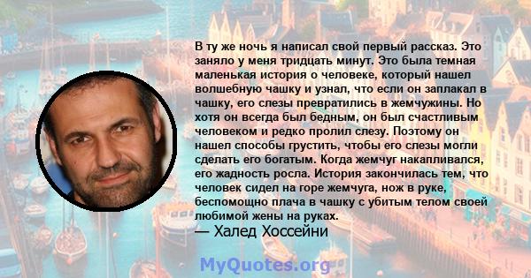 В ту же ночь я написал свой первый рассказ. Это заняло у меня тридцать минут. Это была темная маленькая история о человеке, который нашел волшебную чашку и узнал, что если он заплакал в чашку, его слезы превратились в