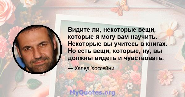 Видите ли, некоторые вещи, которые я могу вам научить. Некоторые вы учитесь в книгах. Но есть вещи, которые, ну, вы должны видеть и чувствовать.