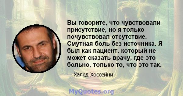 Вы говорите, что чувствовали присутствие, но я только почувствовал отсутствие. Смутная боль без источника. Я был как пациент, который не может сказать врачу, где это больно, только то, что это так.