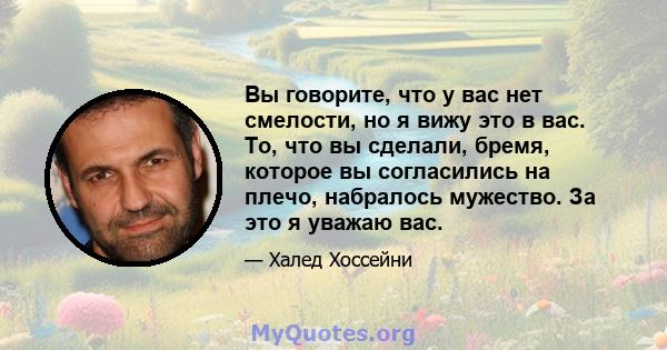 Вы говорите, что у вас нет смелости, но я вижу это в вас. То, что вы сделали, бремя, которое вы согласились на плечо, набралось мужество. За это я уважаю вас.