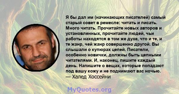 Я бы дал им (начинающих писателей) самый старый совет в ремесле: читать и писать. Много читать. Прочитайте новых авторов и установленных, прочитайте людей, чьи работы находятся в том же духе, что и те, и те жанр, чей