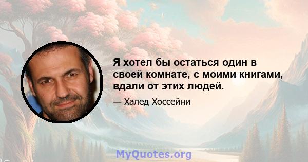 Я хотел бы остаться один в своей комнате, с моими книгами, вдали от этих людей.