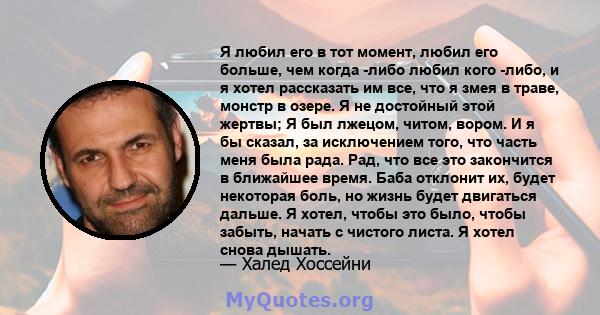 Я любил его в тот момент, любил его больше, чем когда -либо любил кого -либо, и я хотел рассказать им все, что я змея в траве, монстр в озере. Я не достойный этой жертвы; Я был лжецом, читом, вором. И я бы сказал, за