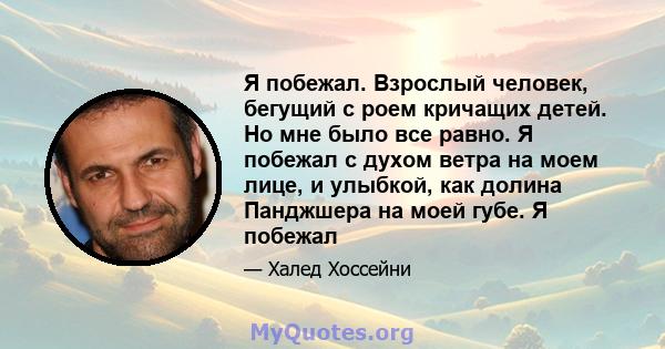 Я побежал. Взрослый человек, бегущий с роем кричащих детей. Но мне было все равно. Я побежал с духом ветра на моем лице, и улыбкой, как долина Панджшера на моей губе. Я побежал