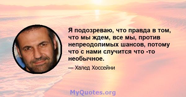 Я подозреваю, что правда в том, что мы ждем, все мы, против непреодолимых шансов, потому что с нами случится что -то необычное.