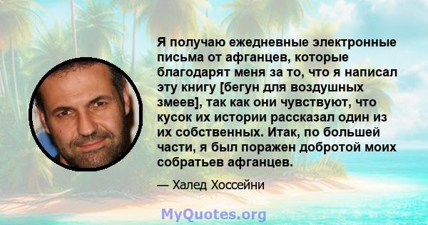 Я получаю ежедневные электронные письма от афганцев, которые благодарят меня за то, что я написал эту книгу [бегун для воздушных змеев], так как они чувствуют, что кусок их истории рассказал один из их собственных.