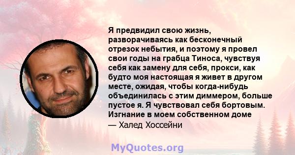 Я предвидил свою жизнь, разворачиваясь как бесконечный отрезок небытия, и поэтому я провел свои годы на грабца Тиноса, чувствуя себя как замену для себя, прокси, как будто моя настоящая я живет в другом месте, ожидая,