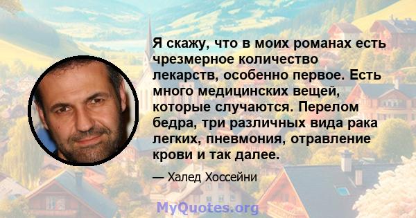 Я скажу, что в моих романах есть чрезмерное количество лекарств, особенно первое. Есть много медицинских вещей, которые случаются. Перелом бедра, три различных вида рака легких, пневмония, отравление крови и так далее.