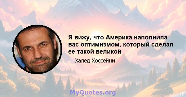 Я вижу, что Америка наполнила вас оптимизмом, который сделал ее такой великой