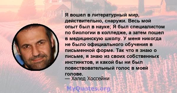 Я вошел в литературный мир, действительно, снаружи. Весь мой опыт был в науке; Я был специалистом по биологии в колледже, а затем пошел в медицинскую школу. У меня никогда не было официального обучения в письменной