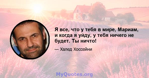 Я все, что у тебя в мире, Мариам, и когда я уйду, у тебя ничего не будет. Ты ничто!