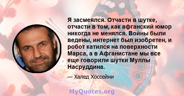 Я засмеялся. Отчасти в шутке, отчасти в том, как афганский юмор никогда не менялся. Войны были ведены, интернет был изобретен, и робот катился на поверхности Марса, а в Афганистане мы все еще говорили шутки Муллы