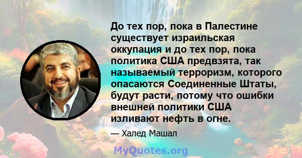 До тех пор, пока в Палестине существует израильская оккупация и до тех пор, пока политика США предвзята, так называемый терроризм, которого опасаются Соединенные Штаты, будут расти, потому что ошибки внешней политики