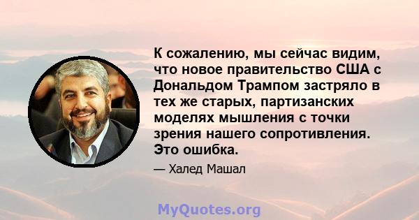 К сожалению, мы сейчас видим, что новое правительство США с Дональдом Трампом застряло в тех же старых, партизанских моделях мышления с точки зрения нашего сопротивления. Это ошибка.