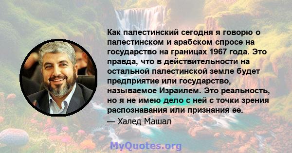 Как палестинский сегодня я говорю о палестинском и арабском спросе на государство на границах 1967 года. Это правда, что в действительности на остальной палестинской земле будет предприятие или государство, называемое