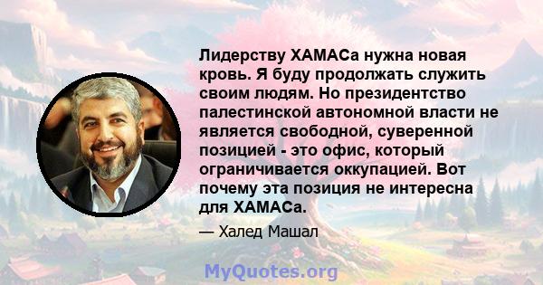 Лидерству ХАМАСа нужна новая кровь. Я буду продолжать служить своим людям. Но президентство палестинской автономной власти не является свободной, суверенной позицией - это офис, который ограничивается оккупацией. Вот