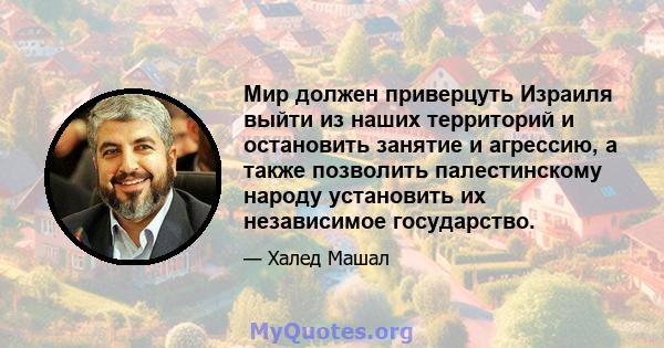 Мир должен приверцуть Израиля выйти из наших территорий и остановить занятие и агрессию, а также позволить палестинскому народу установить их независимое государство.