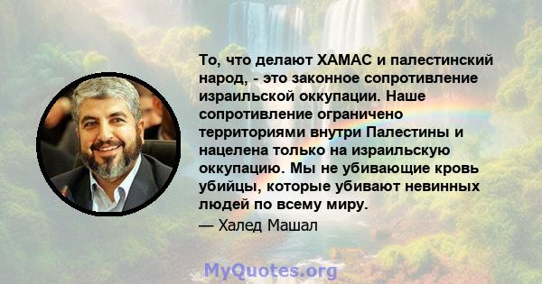 То, что делают ХАМАС и палестинский народ, - это законное сопротивление израильской оккупации. Наше сопротивление ограничено территориями внутри Палестины и нацелена только на израильскую оккупацию. Мы не убивающие