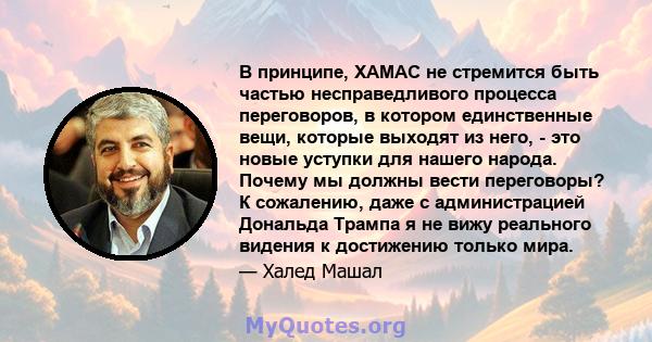 В принципе, ХАМАС не стремится быть частью несправедливого процесса переговоров, в котором единственные вещи, которые выходят из него, - это новые уступки для нашего народа. Почему мы должны вести переговоры? К