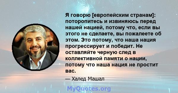 Я говорю [европейским странам]: поторопитесь и извиняюсь перед нашей нацией, потому что, если вы этого не сделаете, вы пожалеете об этом. Это потому, что наша нация прогрессирует и победит. Не оставляйте черную след в