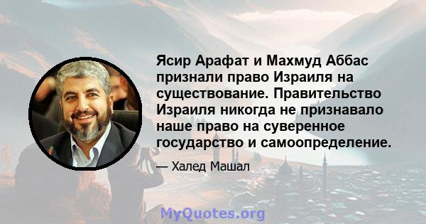 Ясир Арафат и Махмуд Аббас признали право Израиля на существование. Правительство Израиля никогда не признавало наше право на суверенное государство и самоопределение.