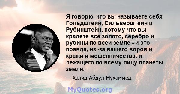 Я говорю, что вы называете себя Гольдштейн, Сильверштейн и Рубинштейн, потому что вы крадете все золото, серебро и рубины по всей земле - и это правда, из -за вашего воров и кражи и мошенничества, и лежащего по всему