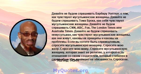 Давайте не будем спрашивать Барбару Уолтерс о том, как чувствуют мусульманские женщины. Давайте не будем спрашивать Тома Брока, как себя чувствуют мусульманские женщины. Давайте не будем спрашивать CNN, ABC, Fox, The