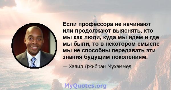 Если профессора не начинают или продолжают выяснять, кто мы как люди, куда мы идем и где мы были, то в некотором смысле мы не способны передавать эти знания будущим поколениям.