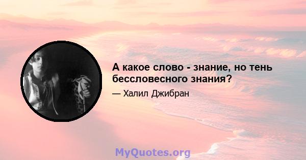 А какое слово - знание, но тень бессловесного знания?