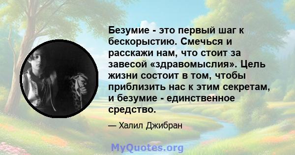 Безумие - это первый шаг к бескорыстию. Смечься и расскажи нам, что стоит за завесой «здравомыслия». Цель жизни состоит в том, чтобы приблизить нас к этим секретам, и безумие - единственное средство.