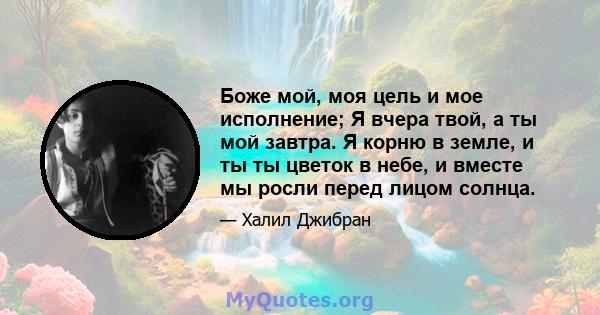 Боже мой, моя цель и мое исполнение; Я вчера твой, а ты мой завтра. Я корню в земле, и ты ты цветок в небе, и вместе мы росли перед лицом солнца.