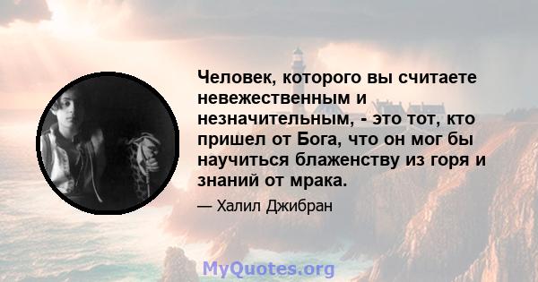 Человек, которого вы считаете невежественным и незначительным, - это тот, кто пришел от Бога, что он мог бы научиться блаженству из горя и знаний от мрака.