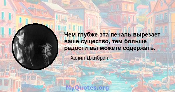 Чем глубже эта печаль вырезает ваше существо, тем больше радости вы можете содержать.