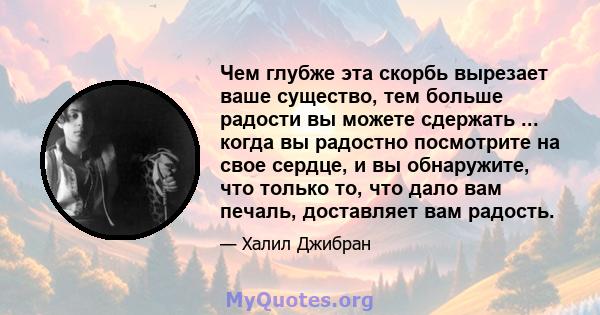 Чем глубже эта скорбь вырезает ваше существо, тем больше радости вы можете сдержать ... когда вы радостно посмотрите на свое сердце, и вы обнаружите, что только то, что дало вам печаль, доставляет вам радость.