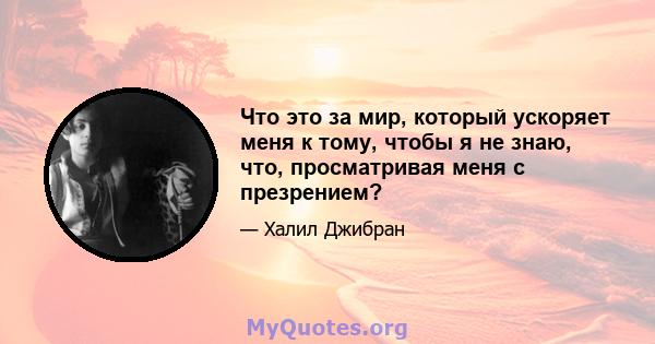 Что это за мир, который ускоряет меня к тому, чтобы я не знаю, что, просматривая меня с презрением?