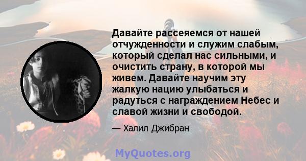 Давайте рассеяемся от нашей отчужденности и служим слабым, который сделал нас сильными, и очистить страну, в которой мы живем. Давайте научим эту жалкую нацию улыбаться и радуться с награждением Небес и славой жизни и