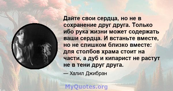 Дайте свои сердца, но не в сохранение друг друга. Только ибо рука жизни может содержать ваши сердца. И встаньте вместе, но не слишком близко вместе: для столбов храма стоит на части, а дуб и кипарист не растут не в тени 